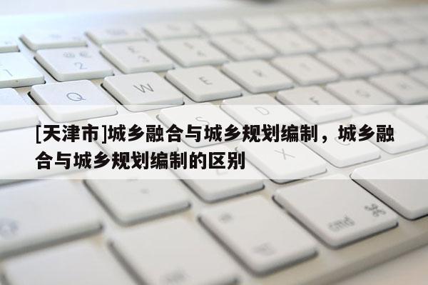 [天津市]城乡融合与城乡规划编制，城乡融合与城乡规划编制的区别