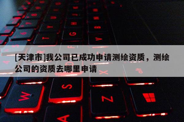 [天津市]我公司已成功申请测绘资质，测绘公司的资质去哪里申请