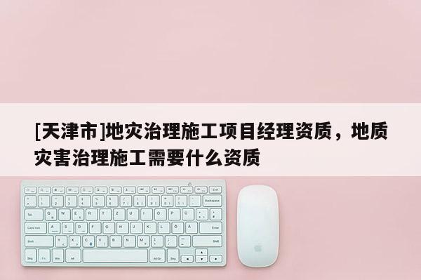 [天津市]地灾治理施工项目经理资质，地质灾害治理施工需要什么资质