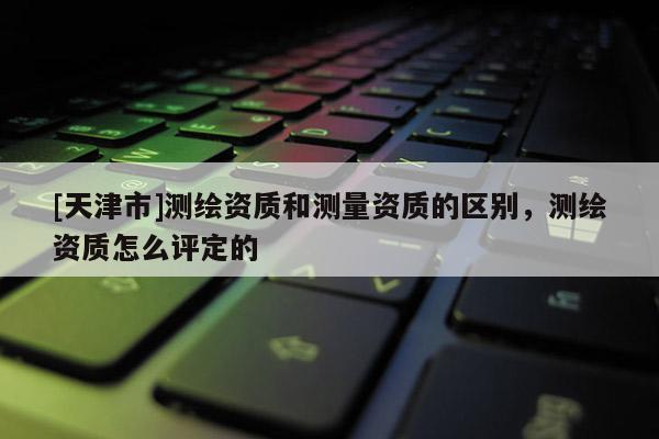 [天津市]测绘资质和测量资质的区别，测绘资质怎么评定的