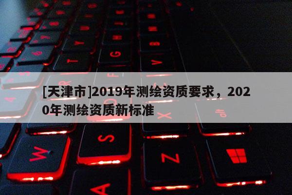 [天津市]2019年测绘资质要求，2020年测绘资质新标准