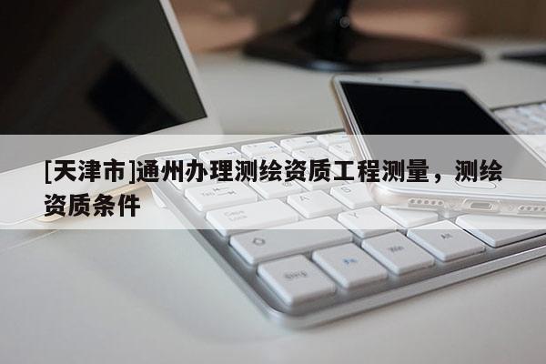 [天津市]通州办理测绘资质工程测量，测绘资质条件