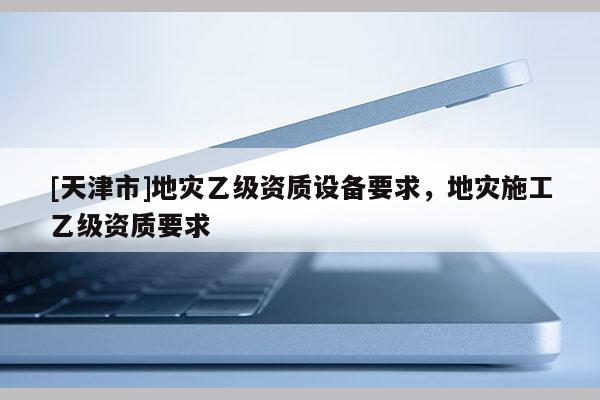 [天津市]地灾乙级资质设备要求，地灾施工乙级资质要求