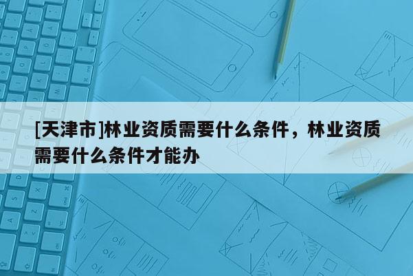 [天津市]林业资质需要什么条件，林业资质需要什么条件才能办