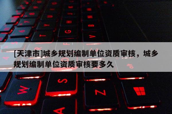 [天津市]城乡规划编制单位资质审核，城乡规划编制单位资质审核要多久