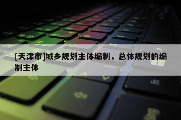 [天津市]城乡规划主体编制，总体规划的编制主体