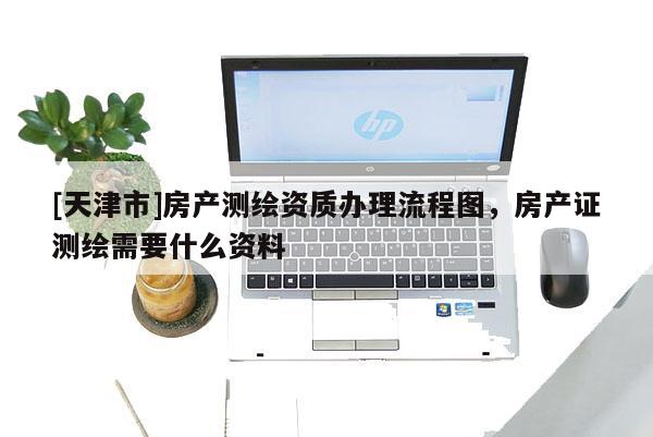 [天津市]房产测绘资质办理流程图，房产证测绘需要什么资料