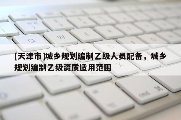 [天津市]城乡规划编制乙级人员配备，城乡规划编制乙级资质适用范围
