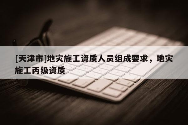 [天津市]地灾施工资质人员组成要求，地灾施工丙级资质