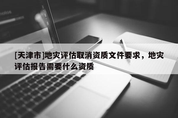 [天津市]地灾评估取消资质文件要求，地灾评估报告需要什么资质