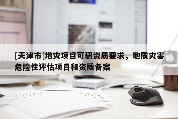 [天津市]地灾项目可研资质要求，地质灾害危险性评估项目和资质备案