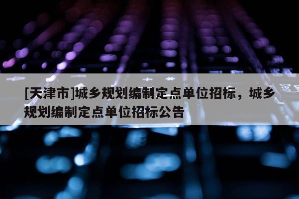 [天津市]城乡规划编制定点单位招标，城乡规划编制定点单位招标公告