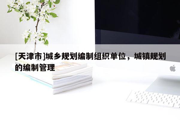 [天津市]城乡规划编制组织单位，城镇规划的编制管理