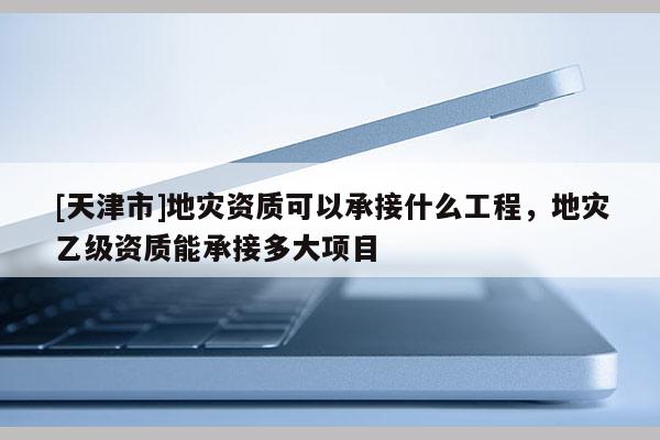 [天津市]地灾资质可以承接什么工程，地灾乙级资质能承接多大项目