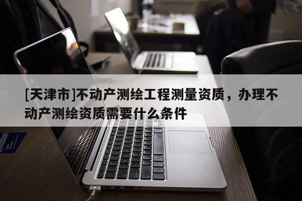 [天津市]不动产测绘工程测量资质，办理不动产测绘资质需要什么条件