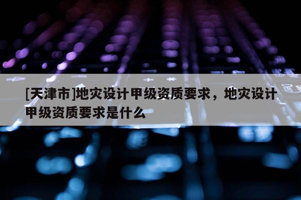 [天津市]地灾设计甲级资质要求，地灾设计甲级资质要求是什么
