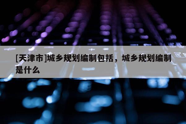 [天津市]城乡规划编制包括，城乡规划编制是什么