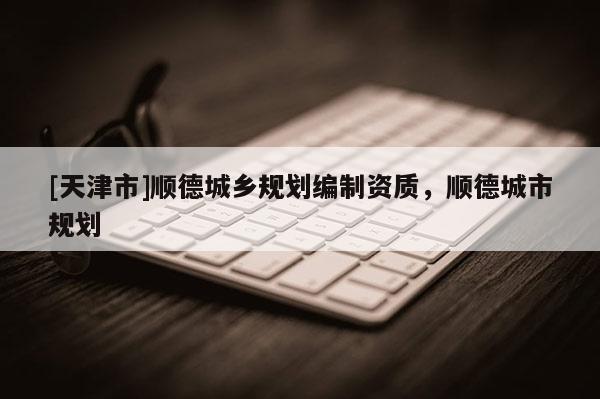 [天津市]顺德城乡规划编制资质，顺德城市规划