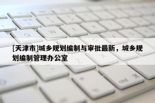 [天津市]城乡规划编制与审批最新，城乡规划编制管理办公室