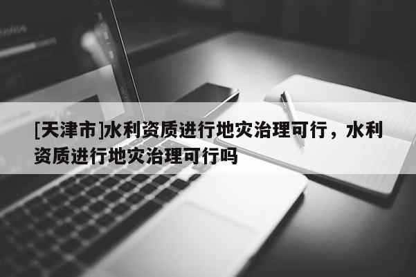 [天津市]水利资质进行地灾治理可行，水利资质进行地灾治理可行吗