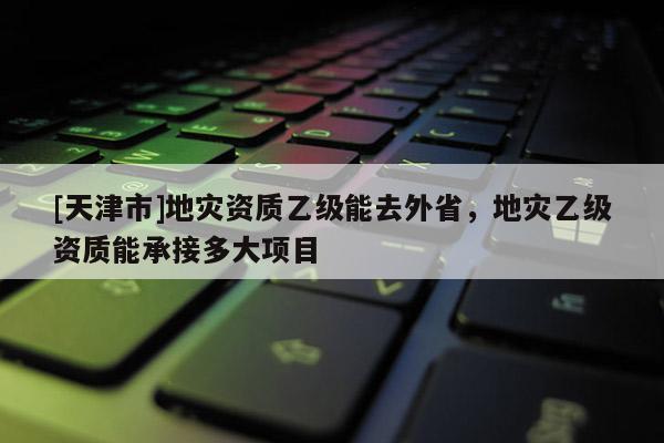 [天津市]地灾资质乙级能去外省，地灾乙级资质能承接多大项目