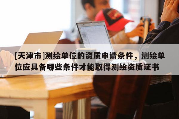 [天津市]测绘单位的资质申请条件，测绘单位应具备哪些条件才能取得测绘资质证书