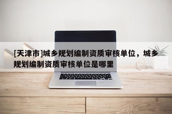 [天津市]城乡规划编制资质审核单位，城乡规划编制资质审核单位是哪里