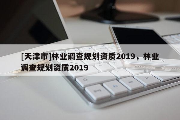 [天津市]林业调查规划资质2019，林业调查规划资质2019