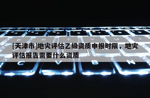 [天津市]地灾评估乙级资质申报时限，地灾评估报告需要什么资质