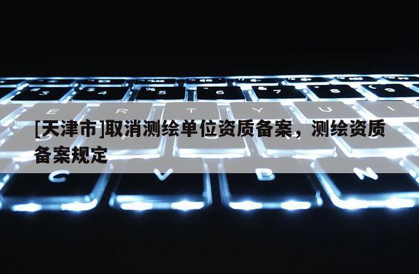 [天津市]取消测绘单位资质备案，测绘资质备案规定