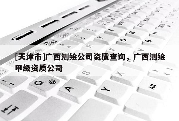 [天津市]广西测绘公司资质查询，广西测绘甲级资质公司