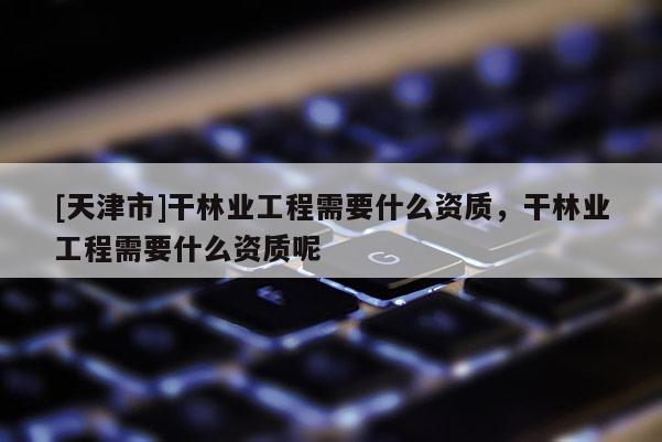 [天津市]干林业工程需要什么资质，干林业工程需要什么资质呢