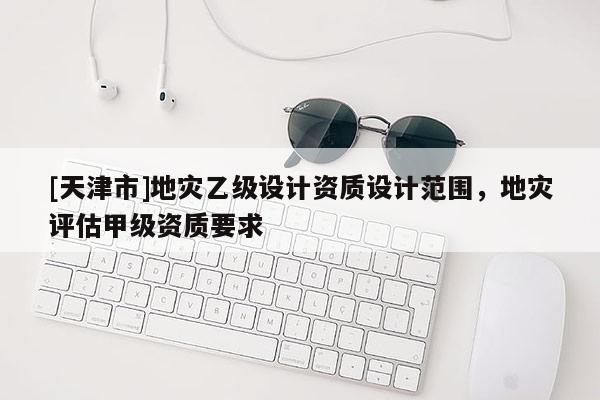 [天津市]地灾乙级设计资质设计范围，地灾评估甲级资质要求