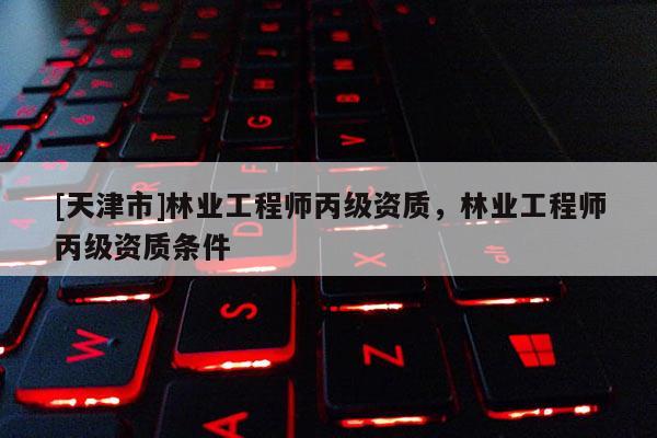 [天津市]林业工程师丙级资质，林业工程师丙级资质条件