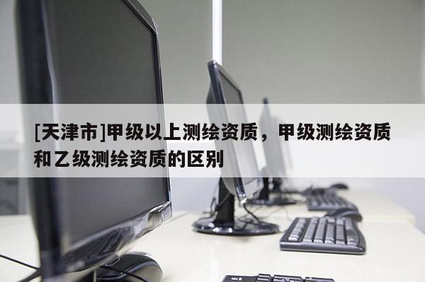[天津市]甲级以上测绘资质，甲级测绘资质和乙级测绘资质的区别