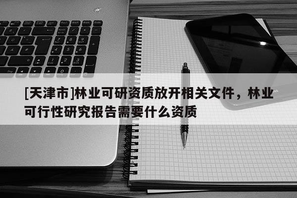 [天津市]林业可研资质放开相关文件，林业可行性研究报告需要什么资质