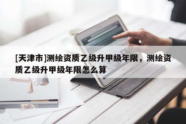 [天津市]测绘资质乙级升甲级年限，测绘资质乙级升甲级年限怎么算