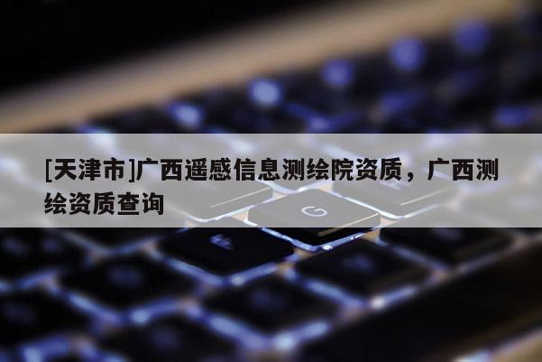[天津市]广西遥感信息测绘院资质，广西测绘资质查询