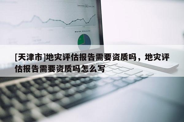 [天津市]地灾评估报告需要资质吗，地灾评估报告需要资质吗怎么写