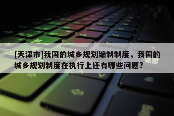 [天津市]我国的城乡规划编制制度，我国的城乡规划制度在执行上还有哪些问题?