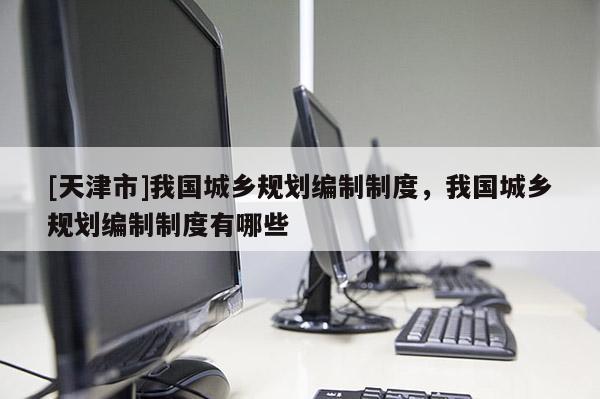 [天津市]我国城乡规划编制制度，我国城乡规划编制制度有哪些