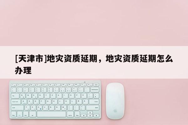 [天津市]地灾资质延期，地灾资质延期怎么办理