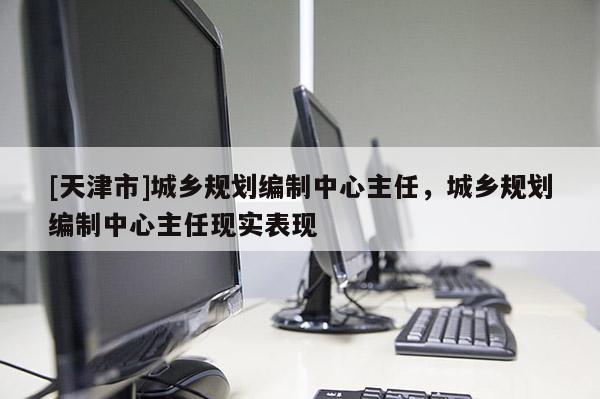 [天津市]城乡规划编制中心主任，城乡规划编制中心主任现实表现