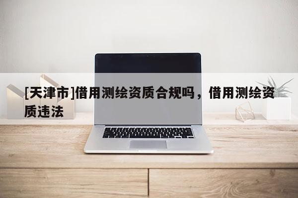 [天津市]借用测绘资质合规吗，借用测绘资质违法
