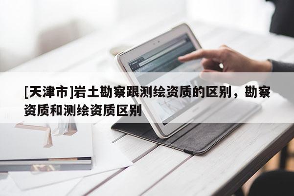 [天津市]岩土勘察跟测绘资质的区别，勘察资质和测绘资质区别