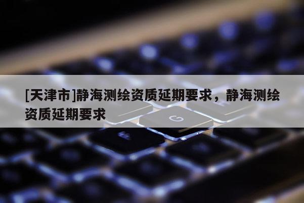 [天津市]静海测绘资质延期要求，静海测绘资质延期要求