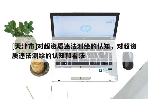 [天津市]对超资质违法测绘的认知，对超资质违法测绘的认知和看法