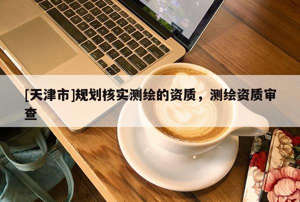 [天津市]规划核实测绘的资质，测绘资质审查