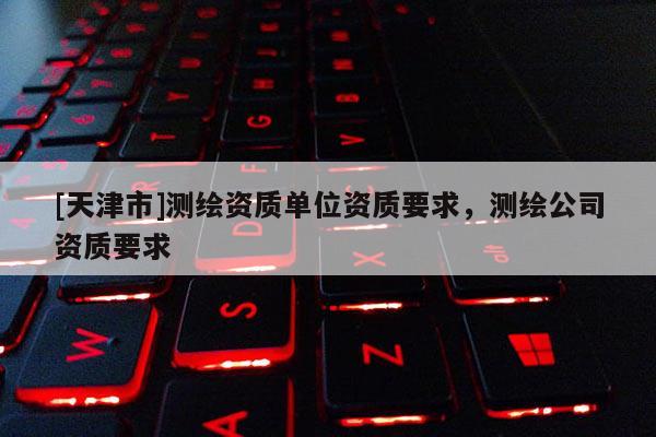 [天津市]测绘资质单位资质要求，测绘公司资质要求