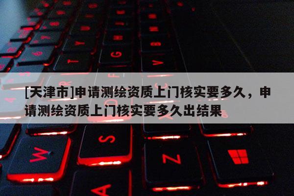 [天津市]申请测绘资质上门核实要多久，申请测绘资质上门核实要多久出结果